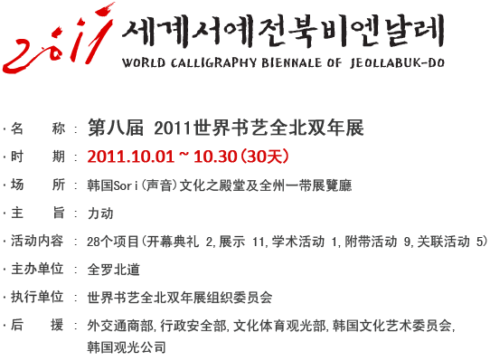第8回 2011世界書藝全北ビエンナーレ
- 期間 : 2011年 10月 1日 ~ 10月 30日　(30日間)
- 場所 : 韓國ソリ文化の殿堂ほか、全州市各所
- 主題 : 力動
