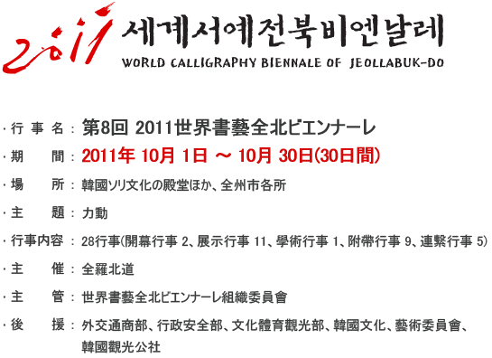 第8回 2011世界書藝全北ビエンナーレ
- 期間 : 2011年 10月 1日 ~ 10月 30日　(30日間)
- 場所 : 韓國ソリ文化の殿堂ほか、全州市各所
- 主題 : 力動