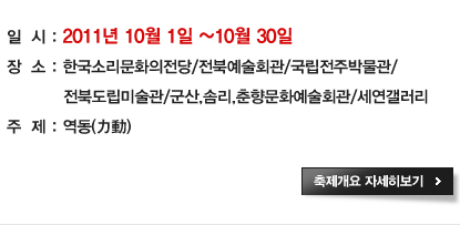 일시 : 2011년 10월 1일 ~ 10월 30일
장소 : 한국소리문화의전당/전북예술회관/국립전주박물관/
       전북도립미술관/군산,솜리,춘향예술회관/세현갤러리
주제 : 역동(力動) 